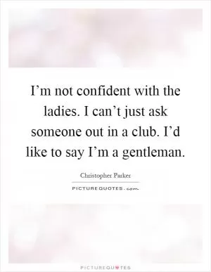 I’m not confident with the ladies. I can’t just ask someone out in a club. I’d like to say I’m a gentleman Picture Quote #1