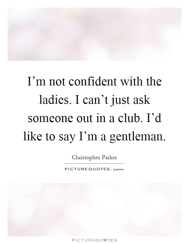 I'm not confident with the ladies. I can't just ask someone out in a club. I'd like to say I'm a gentleman Picture Quote #1