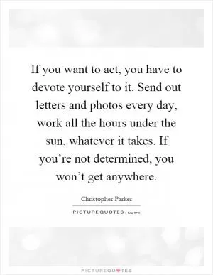 If you want to act, you have to devote yourself to it. Send out letters and photos every day, work all the hours under the sun, whatever it takes. If you’re not determined, you won’t get anywhere Picture Quote #1