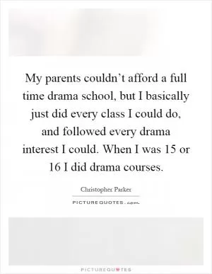 My parents couldn’t afford a full time drama school, but I basically just did every class I could do, and followed every drama interest I could. When I was 15 or 16 I did drama courses Picture Quote #1