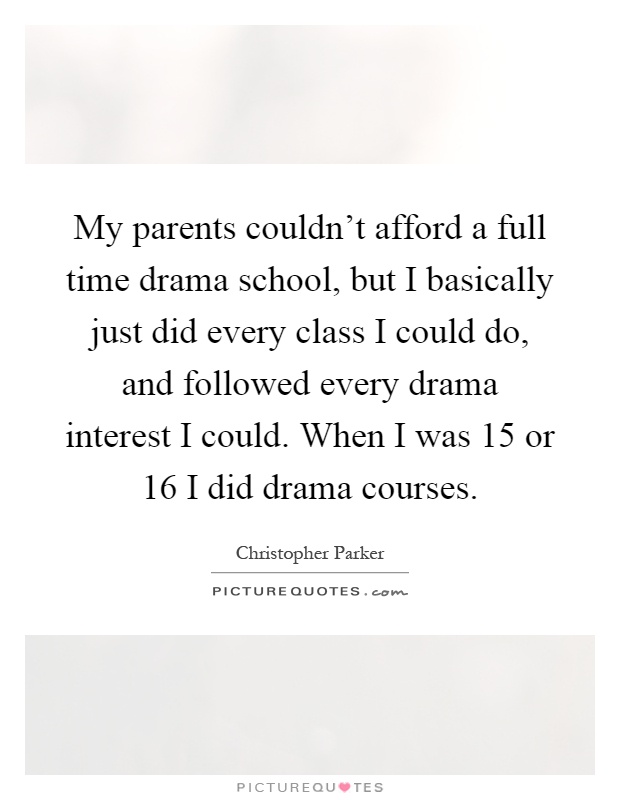 My parents couldn't afford a full time drama school, but I basically just did every class I could do, and followed every drama interest I could. When I was 15 or 16 I did drama courses Picture Quote #1