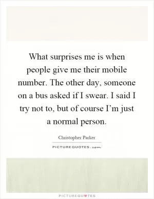 What surprises me is when people give me their mobile number. The other day, someone on a bus asked if I swear. I said I try not to, but of course I’m just a normal person Picture Quote #1