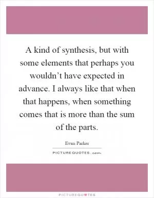 A kind of synthesis, but with some elements that perhaps you wouldn’t have expected in advance. I always like that when that happens, when something comes that is more than the sum of the parts Picture Quote #1