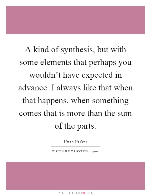 A kind of synthesis, but with some elements that perhaps you wouldn't have expected in advance. I always like that when that happens, when something comes that is more than the sum of the parts Picture Quote #1