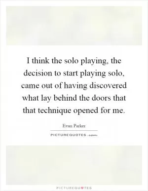 I think the solo playing, the decision to start playing solo, came out of having discovered what lay behind the doors that that technique opened for me Picture Quote #1