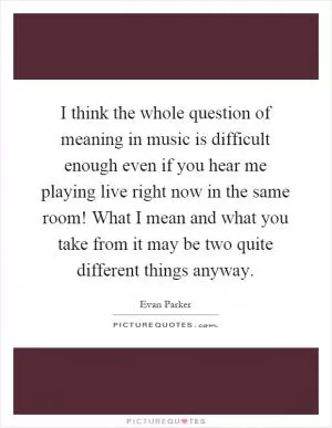 I think the whole question of meaning in music is difficult enough even if you hear me playing live right now in the same room! What I mean and what you take from it may be two quite different things anyway Picture Quote #1