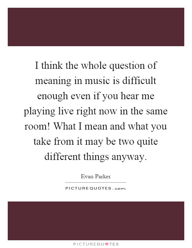 I think the whole question of meaning in music is difficult enough even if you hear me playing live right now in the same room! What I mean and what you take from it may be two quite different things anyway Picture Quote #1