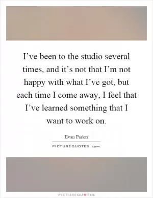 I’ve been to the studio several times, and it’s not that I’m not happy with what I’ve got, but each time I come away, I feel that I’ve learned something that I want to work on Picture Quote #1