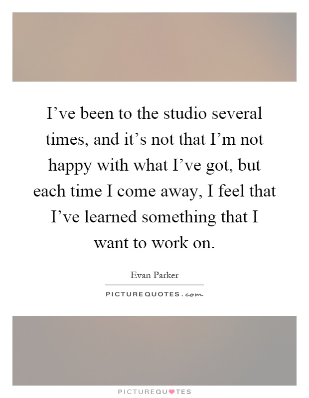 I've been to the studio several times, and it's not that I'm not happy with what I've got, but each time I come away, I feel that I've learned something that I want to work on Picture Quote #1
