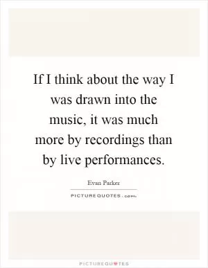 If I think about the way I was drawn into the music, it was much more by recordings than by live performances Picture Quote #1