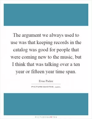 The argument we always used to use was that keeping records in the catalog was good for people that were coming new to the music, but I think that was talking over a ten year or fifteen year time span Picture Quote #1
