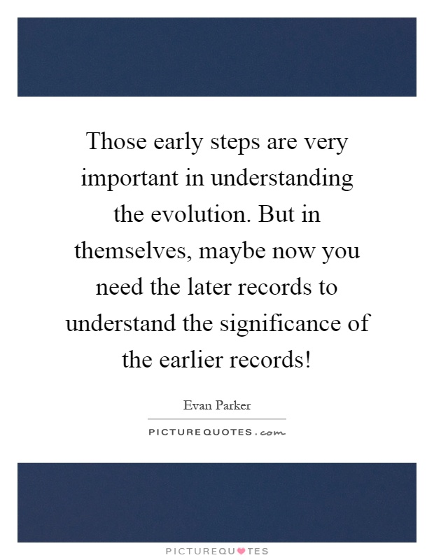 Those early steps are very important in understanding the evolution. But in themselves, maybe now you need the later records to understand the significance of the earlier records! Picture Quote #1