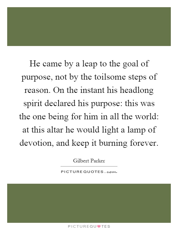 He came by a leap to the goal of purpose, not by the toilsome steps of reason. On the instant his headlong spirit declared his purpose: this was the one being for him in all the world: at this altar he would light a lamp of devotion, and keep it burning forever Picture Quote #1