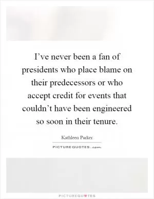 I’ve never been a fan of presidents who place blame on their predecessors or who accept credit for events that couldn’t have been engineered so soon in their tenure Picture Quote #1