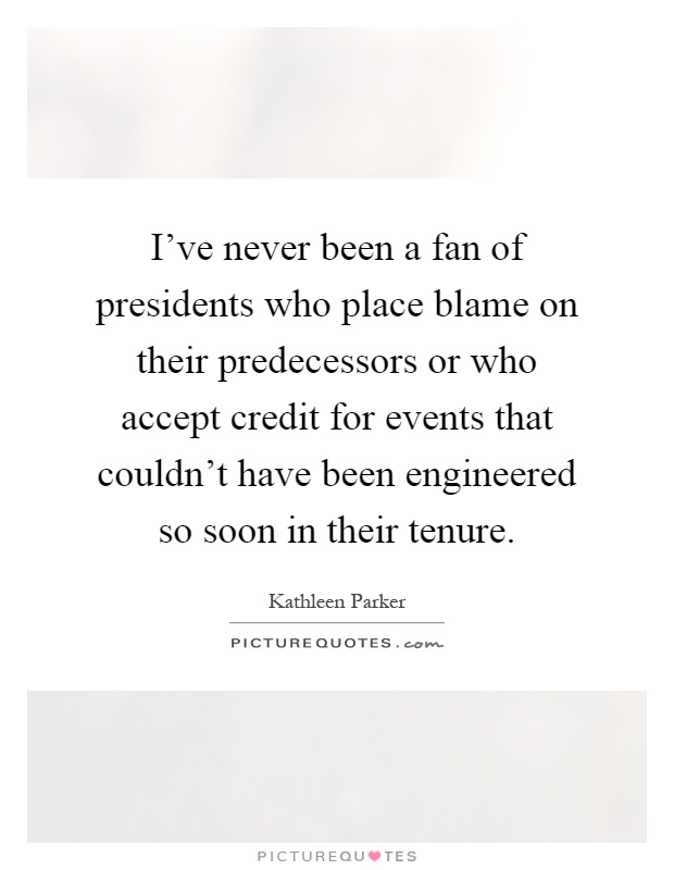 I've never been a fan of presidents who place blame on their predecessors or who accept credit for events that couldn't have been engineered so soon in their tenure Picture Quote #1