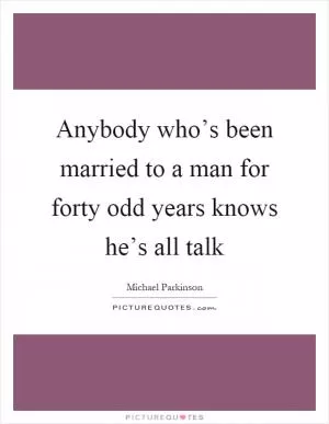 Anybody who’s been married to a man for forty odd years knows he’s all talk Picture Quote #1