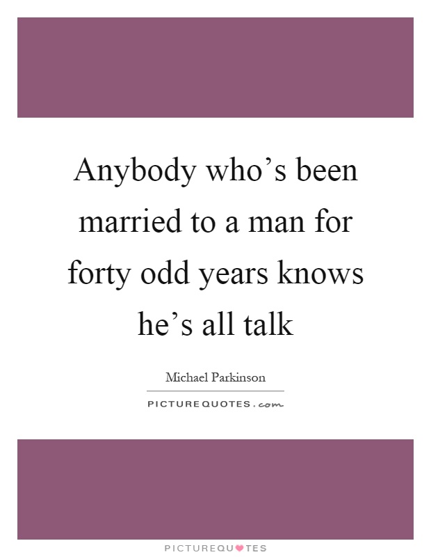 Anybody who's been married to a man for forty odd years knows he's all talk Picture Quote #1