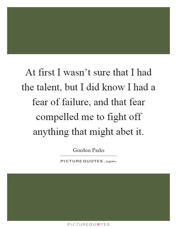 At first I wasn't sure that I had the talent, but I did know I had a fear of failure, and that fear compelled me to fight off anything that might abet it Picture Quote #1