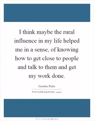 I think maybe the rural influence in my life helped me in a sense, of knowing how to get close to people and talk to them and get my work done Picture Quote #1