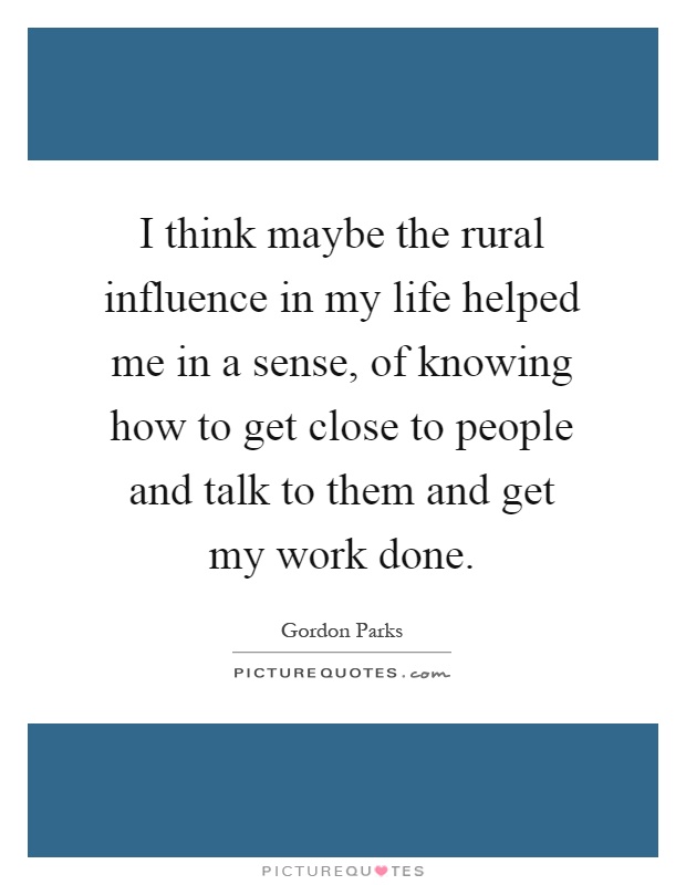 I think maybe the rural influence in my life helped me in a sense, of knowing how to get close to people and talk to them and get my work done Picture Quote #1