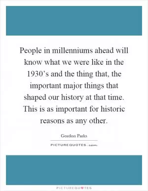 People in millenniums ahead will know what we were like in the 1930’s and the thing that, the important major things that shaped our history at that time. This is as important for historic reasons as any other Picture Quote #1