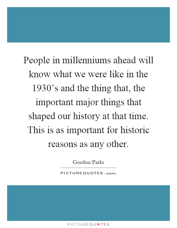 People in millenniums ahead will know what we were like in the 1930's and the thing that, the important major things that shaped our history at that time. This is as important for historic reasons as any other Picture Quote #1