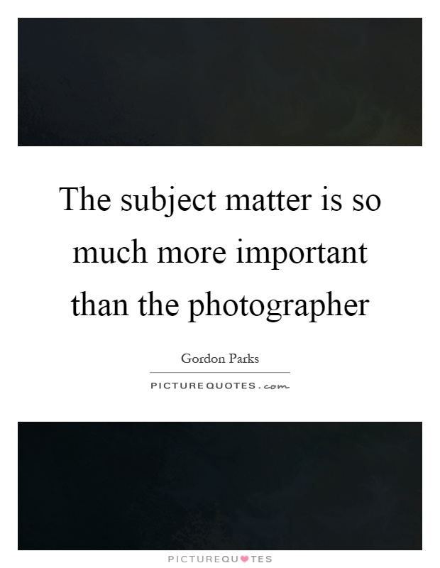 The subject matter is so much more important than the photographer Picture Quote #1