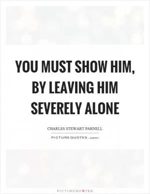 You must show him, by leaving him severely alone Picture Quote #1