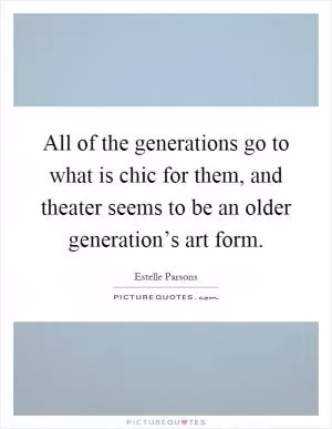All of the generations go to what is chic for them, and theater seems to be an older generation’s art form Picture Quote #1