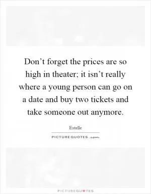 Don’t forget the prices are so high in theater; it isn’t really where a young person can go on a date and buy two tickets and take someone out anymore Picture Quote #1