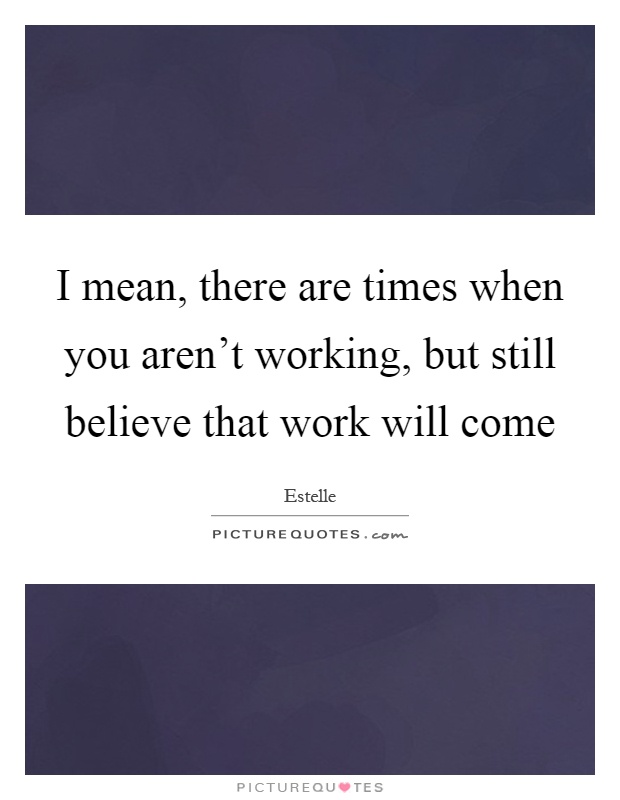 I mean, there are times when you aren't working, but still believe that work will come Picture Quote #1