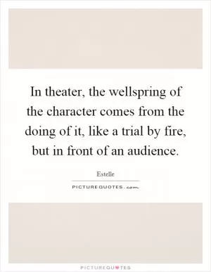 In theater, the wellspring of the character comes from the doing of it, like a trial by fire, but in front of an audience Picture Quote #1