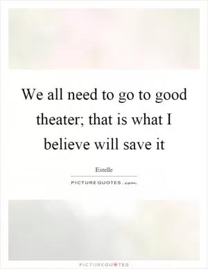 We all need to go to good theater; that is what I believe will save it Picture Quote #1
