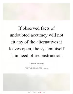 If observed facts of undoubted accuracy will not fit any of the alternatives it leaves open, the system itself is in need of reconstruction Picture Quote #1