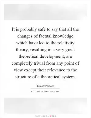 It is probably safe to say that all the changes of factual knowledge which have led to the relativity theory, resulting in a very great theoretical development, are completely trivial from any point of view except their relevance to the structure of a theoretical system Picture Quote #1