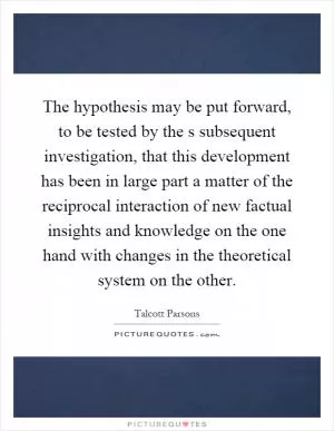 The hypothesis may be put forward, to be tested by the s subsequent investigation, that this development has been in large part a matter of the reciprocal interaction of new factual insights and knowledge on the one hand with changes in the theoretical system on the other Picture Quote #1