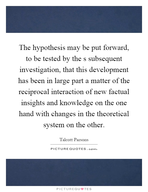 The hypothesis may be put forward, to be tested by the s subsequent investigation, that this development has been in large part a matter of the reciprocal interaction of new factual insights and knowledge on the one hand with changes in the theoretical system on the other Picture Quote #1