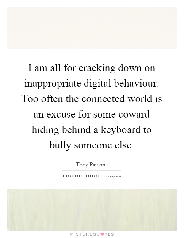 I am all for cracking down on inappropriate digital behaviour. Too often the connected world is an excuse for some coward hiding behind a keyboard to bully someone else Picture Quote #1