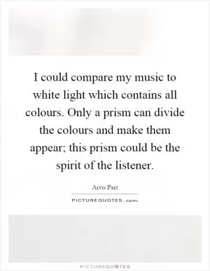 I could compare my music to white light which contains all colours. Only a prism can divide the colours and make them appear; this prism could be the spirit of the listener Picture Quote #1
