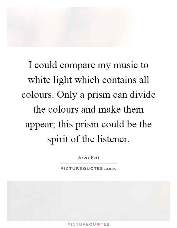 I could compare my music to white light which contains all colours. Only a prism can divide the colours and make them appear; this prism could be the spirit of the listener Picture Quote #1