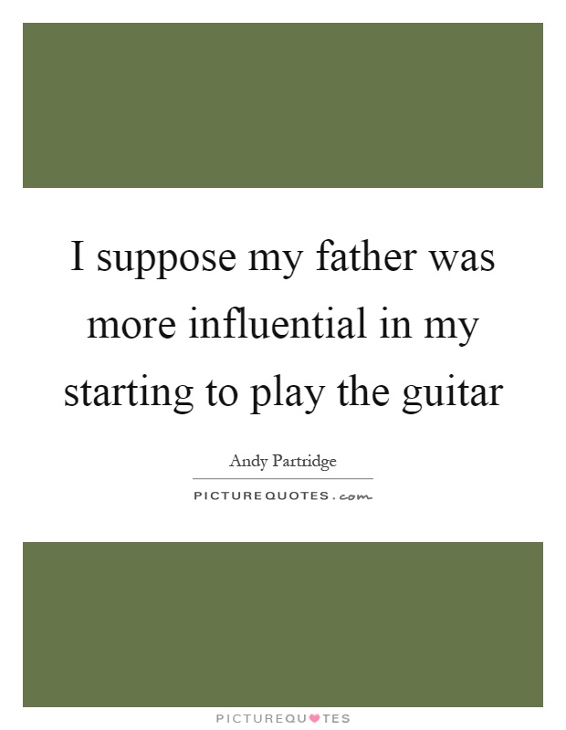 I suppose my father was more influential in my starting to play the guitar Picture Quote #1