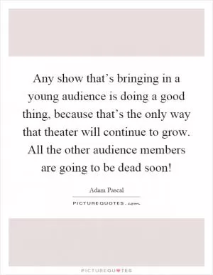 Any show that’s bringing in a young audience is doing a good thing, because that’s the only way that theater will continue to grow. All the other audience members are going to be dead soon! Picture Quote #1