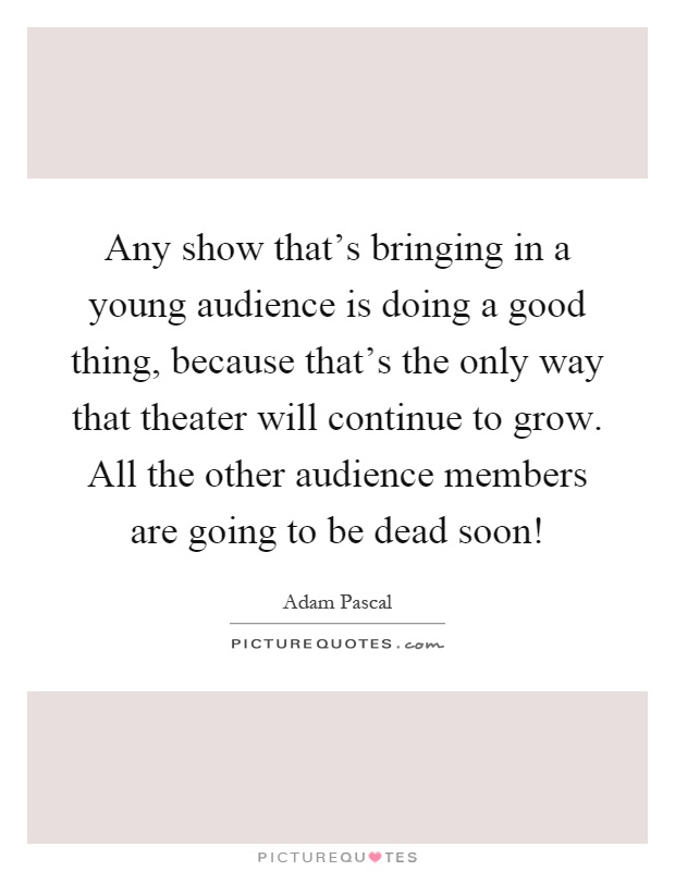 Any show that's bringing in a young audience is doing a good thing, because that's the only way that theater will continue to grow. All the other audience members are going to be dead soon! Picture Quote #1