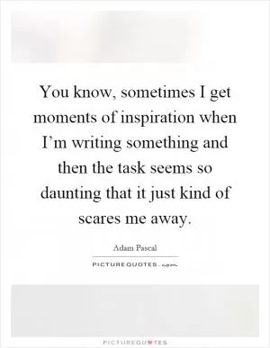 You know, sometimes I get moments of inspiration when I’m writing something and then the task seems so daunting that it just kind of scares me away Picture Quote #1