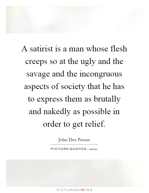 A satirist is a man whose flesh creeps so at the ugly and the savage and the incongruous aspects of society that he has to express them as brutally and nakedly as possible in order to get relief Picture Quote #1