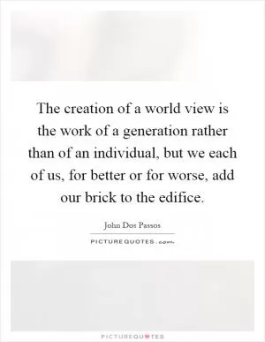The creation of a world view is the work of a generation rather than of an individual, but we each of us, for better or for worse, add our brick to the edifice Picture Quote #1