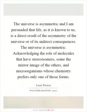 The universe is asymmetric and I am persuaded that life, as it is known to us, is a direct result of the asymmetry of the universe or of its indirect consequences. The universe is asymmetric. Acknowledging the role of molecules that have stereoisomers, some the mirror image of the others, and microorganisms whose chemistry prefers only one of those forms Picture Quote #1