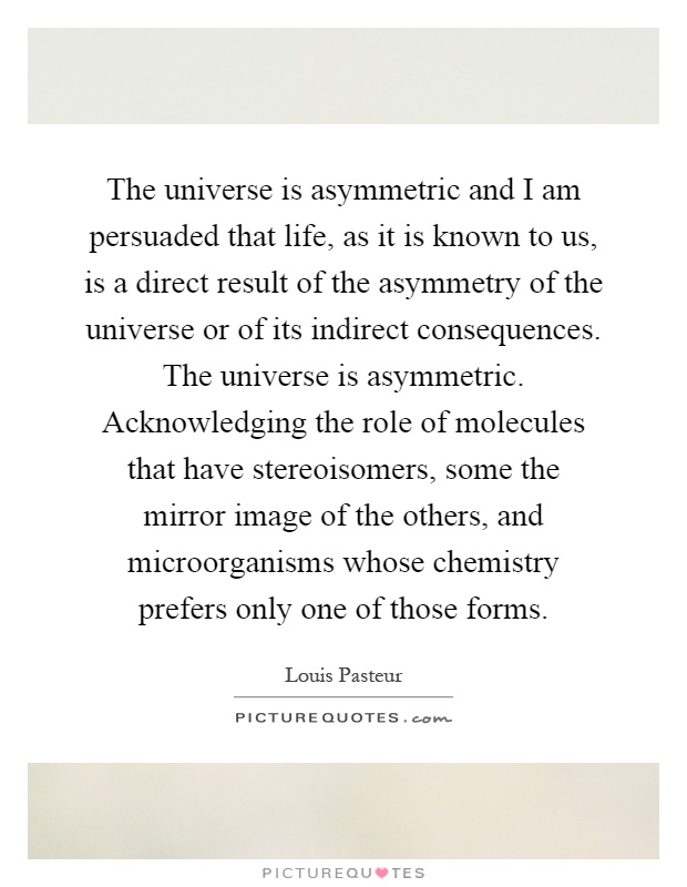 The universe is asymmetric and I am persuaded that life, as it is known to us, is a direct result of the asymmetry of the universe or of its indirect consequences. The universe is asymmetric. Acknowledging the role of molecules that have stereoisomers, some the mirror image of the others, and microorganisms whose chemistry prefers only one of those forms Picture Quote #1