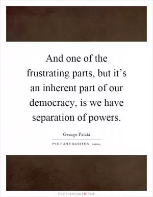 And one of the frustrating parts, but it’s an inherent part of our democracy, is we have separation of powers Picture Quote #1