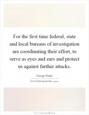 For the first time federal, state and local bureaus of investigation are coordinating their effort, to serve as eyes and ears and protect us against further attacks Picture Quote #1